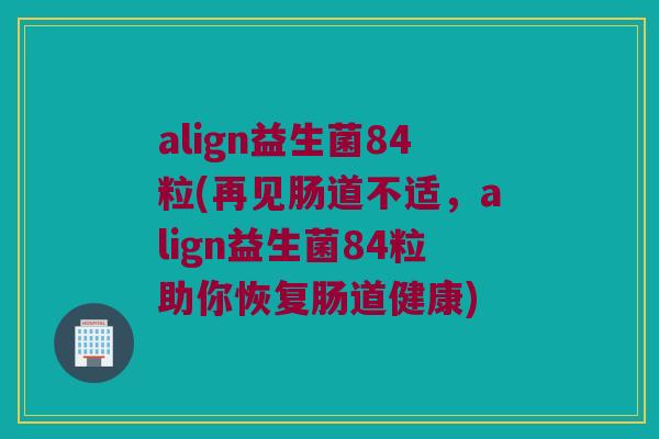 align益生菌84粒(再见肠道不适，align益生菌84粒助你恢复肠道健康)