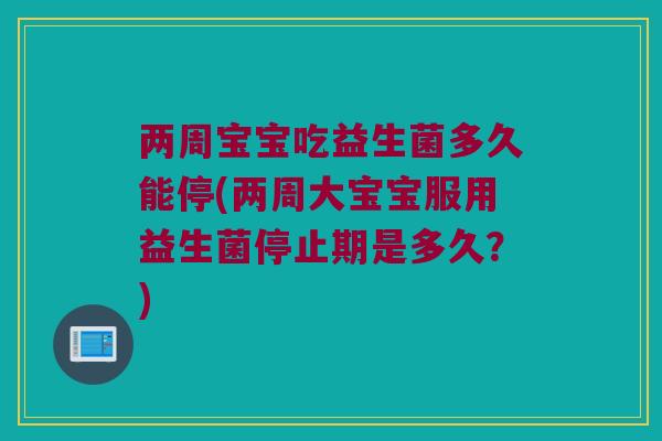 两周宝宝吃益生菌多久能停(两周大宝宝服用益生菌停止期是多久？)