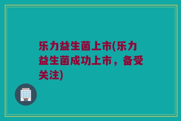 乐力益生菌上市(乐力益生菌成功上市，备受关注)