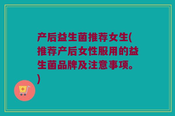 产后益生菌推荐女生(推荐产后女性服用的益生菌品牌及注意事项。)