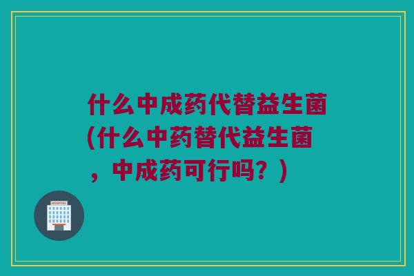 什么中成药代替益生菌(什么中药替代益生菌，中成药可行吗？)