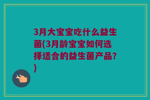 3月大宝宝吃什么益生菌(3月龄宝宝如何选择适合的益生菌产品？)