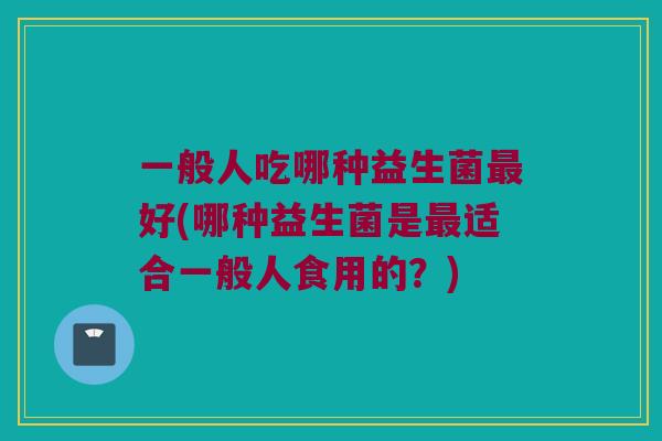 一般人吃哪种益生菌最好(哪种益生菌是最适合一般人食用的？)