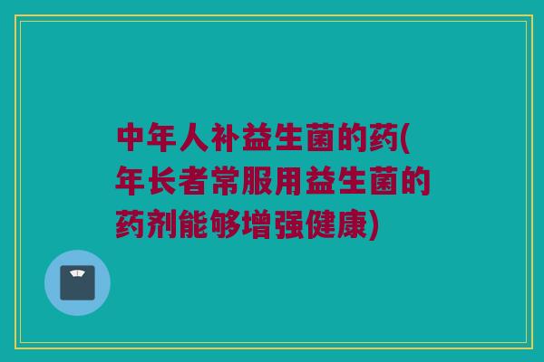 中年人补益生菌的药(年长者常服用益生菌的药剂能够增强健康)