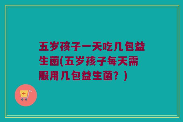 五岁孩子一天吃几包益生菌(五岁孩子每天需服用几包益生菌？)