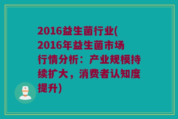 2016益生菌行业(2016年益生菌市场行情分析：产业规模持续扩大，消费者认知度提升)