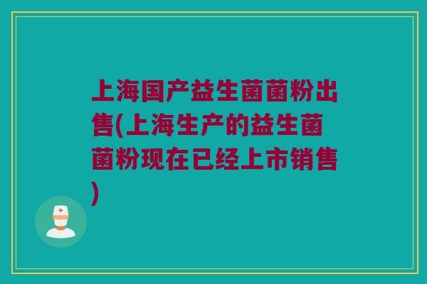 上海国产益生菌菌粉出售(上海生产的益生菌菌粉现在已经上市销售)