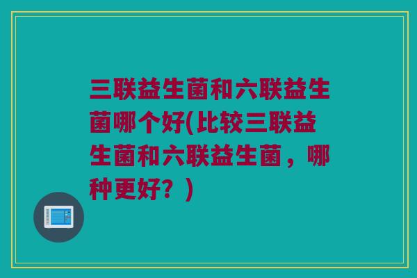 三联益生菌和六联益生菌哪个好(比较三联益生菌和六联益生菌，哪种更好？)