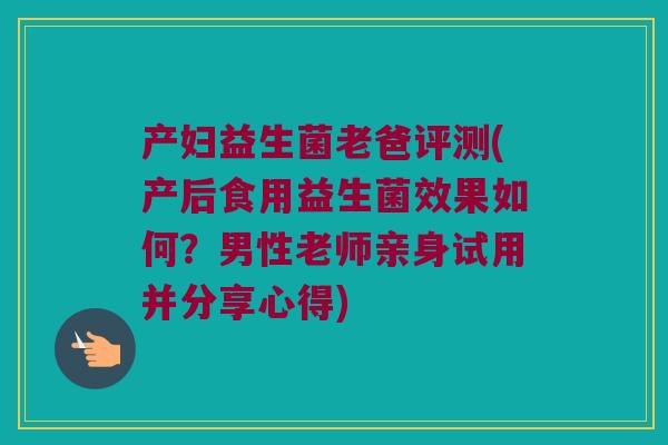产妇益生菌老爸评测(产后食用益生菌效果如何？男性老师亲身试用并分享心得)