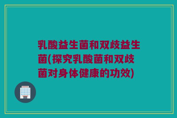 乳酸益生菌和双歧益生菌(探究乳酸菌和双歧菌对身体健康的功效)
