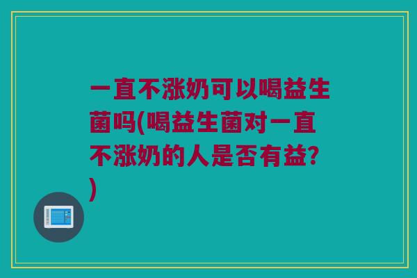 一直不涨奶可以喝益生菌吗(喝益生菌对一直不涨奶的人是否有益？)
