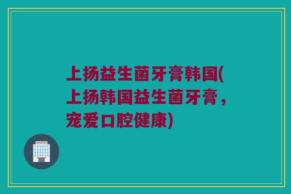 上扬益生菌牙膏韩国(上扬韩国益生菌牙膏，宠爱口腔健康)