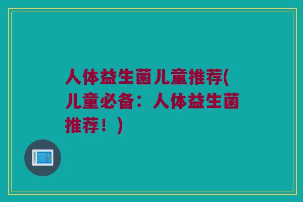人体益生菌儿童推荐(儿童必备：人体益生菌推荐！)