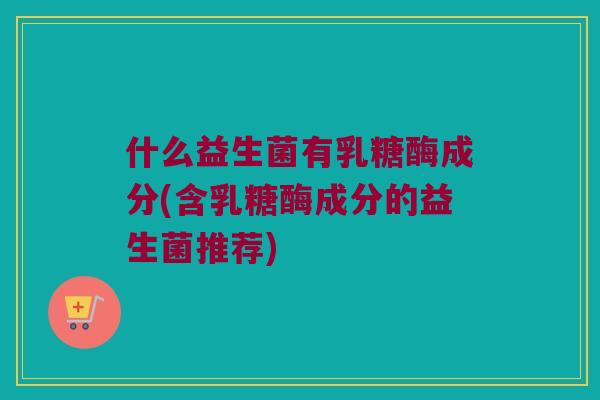 什么益生菌有乳糖酶成分(含乳糖酶成分的益生菌推荐)