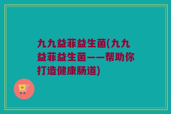 九九益菲益生菌(九九益菲益生菌——帮助你打造健康肠道)