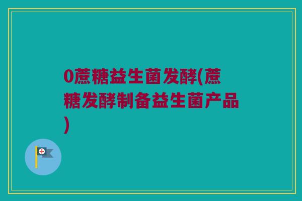 0蔗糖益生菌发酵(蔗糖发酵制备益生菌产品)