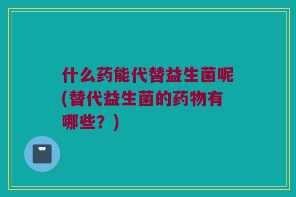什么药能代替益生菌呢(替代益生菌的药物有哪些？)