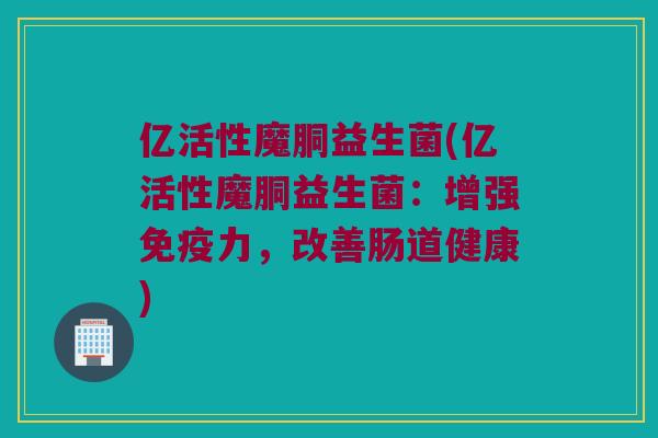 亿活性魔胴益生菌(亿活性魔胴益生菌：增强免疫力，改善肠道健康)