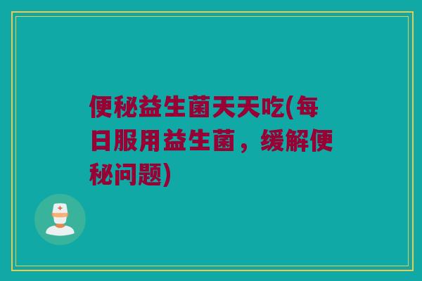 便秘益生菌天天吃(每日服用益生菌，缓解便秘问题)