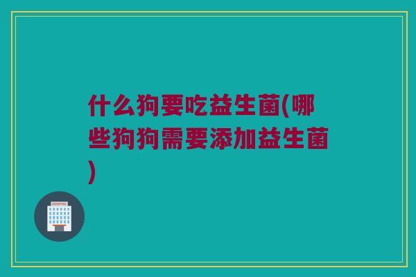 什么狗要吃益生菌(哪些狗狗需要添加益生菌)