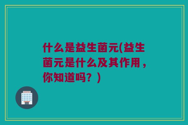 什么是益生菌元(益生菌元是什么及其作用，你知道吗？)
