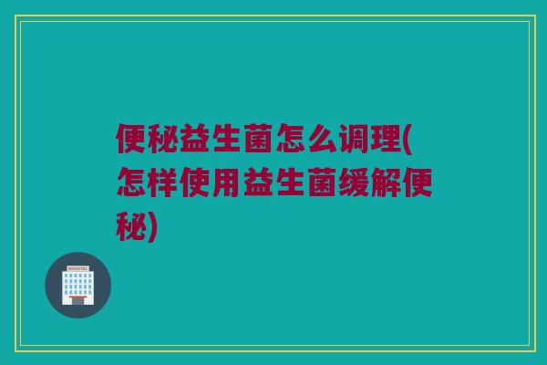 便秘益生菌怎么调理(怎样使用益生菌缓解便秘)