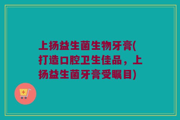 上扬益生菌生物牙膏(打造口腔卫生佳品，上扬益生菌牙膏受瞩目)