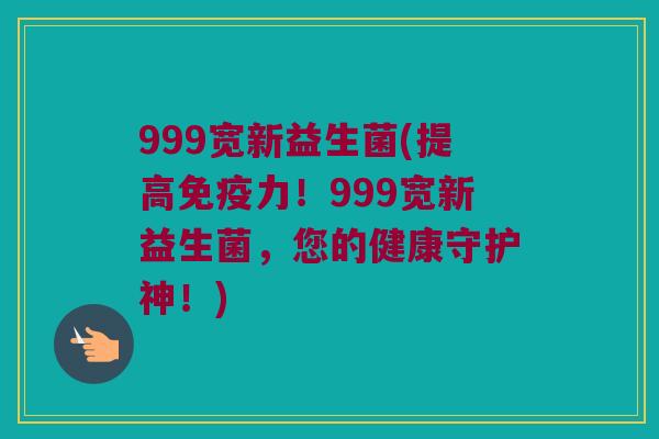 999宽新益生菌(提高免疫力！999宽新益生菌，您的健康守护神！)