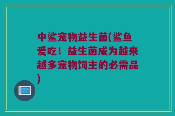 中鲨宠物益生菌(鲨鱼爱吃！益生菌成为越来越多宠物饲主的必需品)