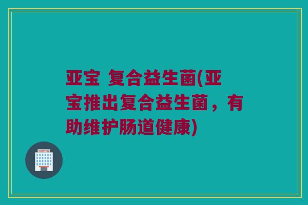 亚宝 复合益生菌(亚宝推出复合益生菌，有助维护肠道健康)