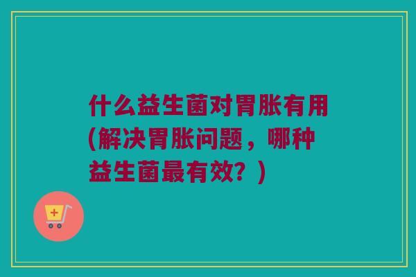 什么益生菌对胃胀有用(解决胃胀问题,哪种益生菌有效?) 什么益生菌对胃胀有用(解决胃胀问题,哪种益生菌有效?)