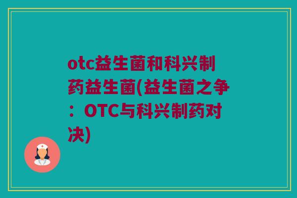 otc益生菌和科兴制药益生菌(益生菌之争：OTC与科兴制药对决)
