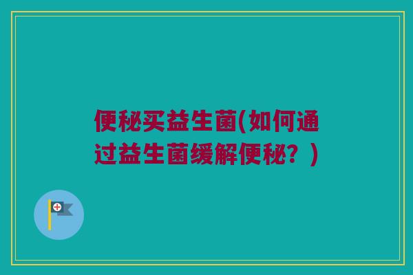 便秘买益生菌(如何通过益生菌缓解便秘？)