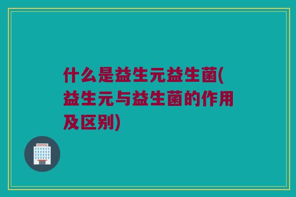 什么是益生元益生菌(益生元与益生菌的作用及区别)