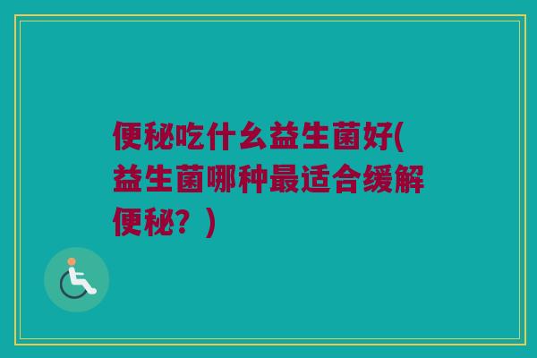 便秘吃什幺益生菌好(益生菌哪种最适合缓解便秘？)