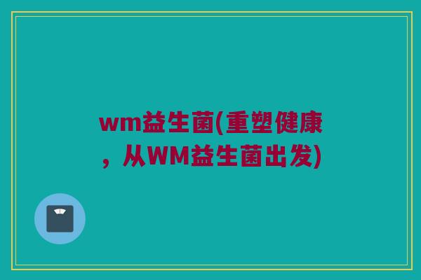 wm益生菌(重塑健康，从WM益生菌出发)