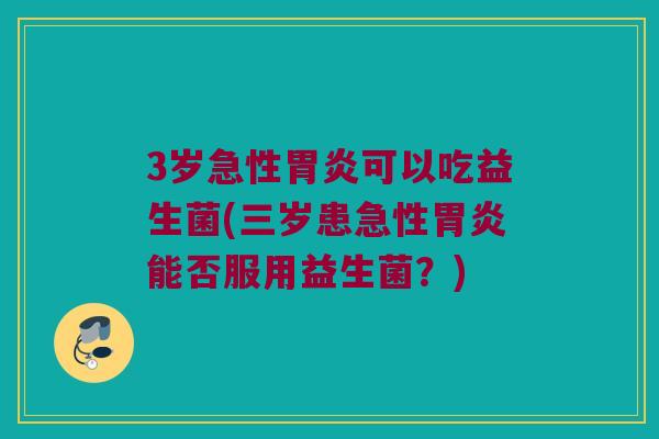 3岁急性胃炎可以吃益生菌(三岁患急性胃炎能否服用益生菌？)