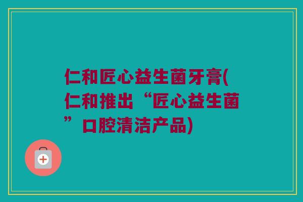 仁和匠心益生菌牙膏(仁和推出“匠心益生菌”口腔清洁产品)