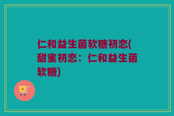 仁和益生菌软糖初恋(甜蜜初恋：仁和益生菌软糖)