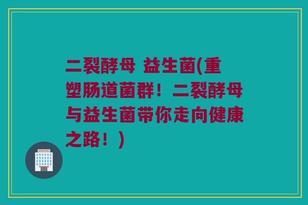 二裂酵母 益生菌(重塑肠道菌群！二裂酵母与益生菌带你走向健康之路！)