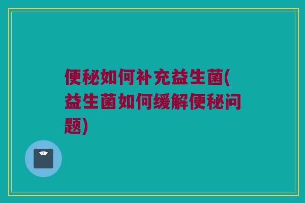 便秘如何补充益生菌(益生菌如何缓解便秘问题)