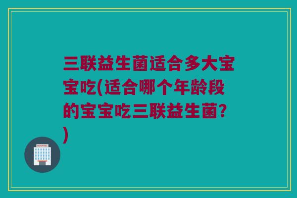 三联益生菌适合多大宝宝吃(适合哪个年龄段的宝宝吃三联益生菌？)