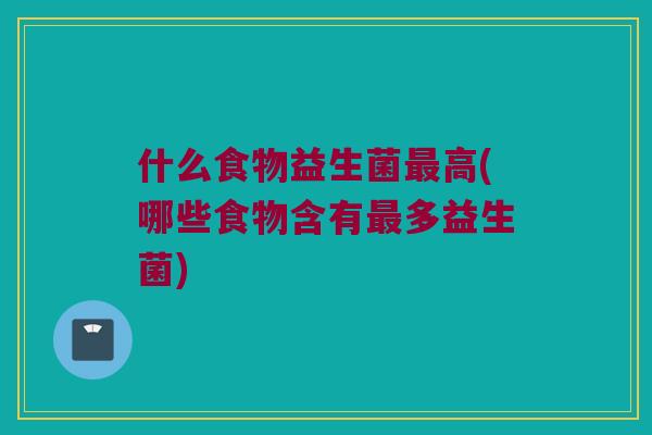 什么食物益生菌高(哪些食物含有多益生菌) 什么食物益生菌高(哪些食物含有多益生菌)