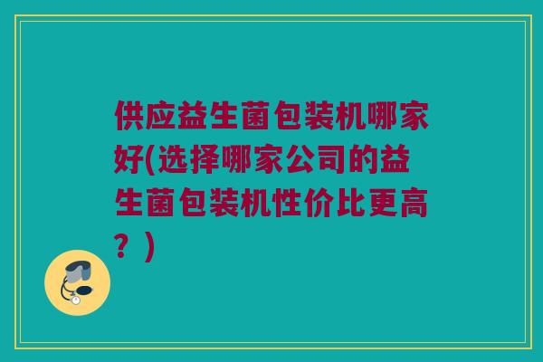 供应益生菌包装机哪家好(选择哪家公司的益生菌包装机性价比更高？)