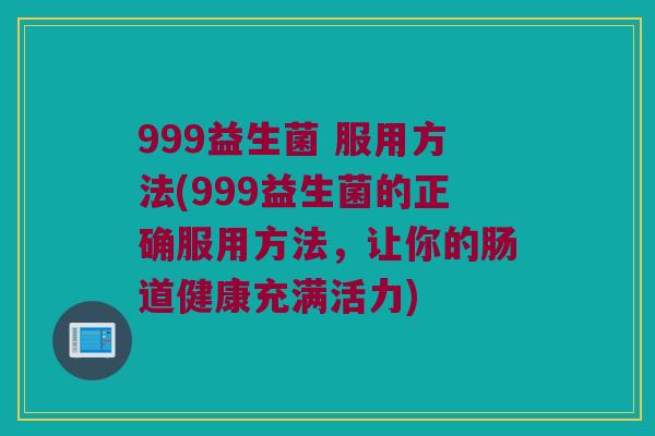 999益生菌 服用方法(999益生菌的正确服用方法，让你的肠道健康充满活力)