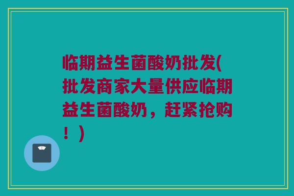 临期益生菌酸奶批发(批发商家大量供应临期益生菌酸奶，赶紧抢购！)