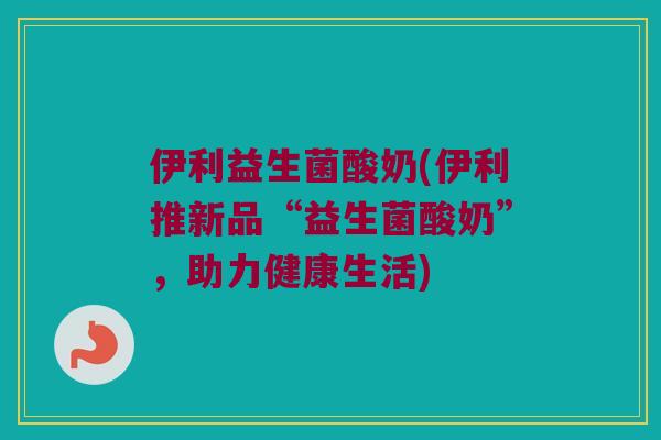 伊利益生菌酸奶(伊利推新品“益生菌酸奶”，助力健康生活)