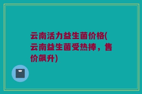 云南活力益生菌价格(云南益生菌受热捧，售价飙升)