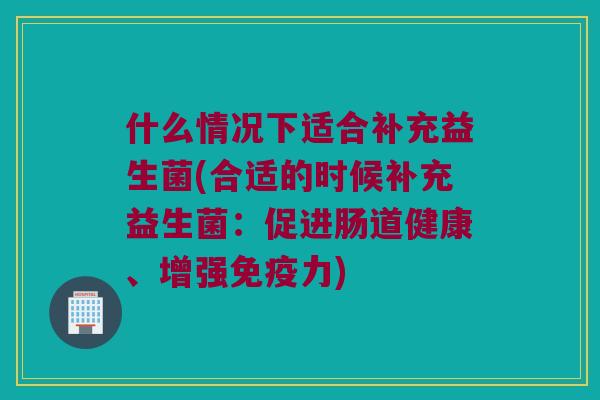 什么情况下适合补充益生菌(合适的时候补充益生菌：促进肠道健康、增强免疫力)