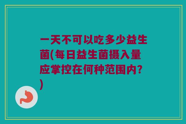 一天不可以吃多少益生菌(每日益生菌摄入量应掌控在何种范围内？)